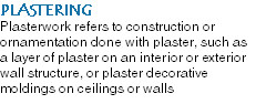 PLASTERING Plasterwork refers to construction or ornamentation done with plaster, such as a layer of plaster on an interior or exterior wall structure, or plaster decorative moldings on ceilings or walls