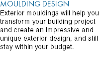MOULDING DESIGN Exterior mouldings will help you transform your building project and create an impressive and unique exterior design, and still stay within your budget. 